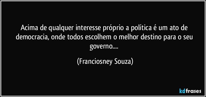 Acima de qualquer interesse próprio a política é um ato de democracia, onde todos escolhem o melhor destino para o seu governo... (Franciosney Souza)