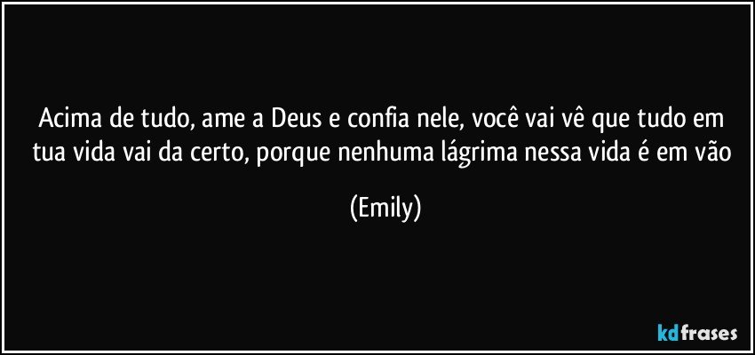 Acima de tudo, ame a Deus e confia nele, você vai vê que tudo em tua vida vai da certo, porque nenhuma lágrima nessa vida é em vão (Emily)