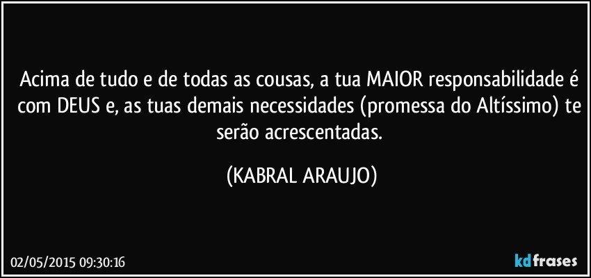 Acima de tudo e de todas as cousas, a tua MAIOR responsabilidade é com DEUS e, as tuas demais necessidades (promessa do Altíssimo) te serão acrescentadas. (KABRAL ARAUJO)