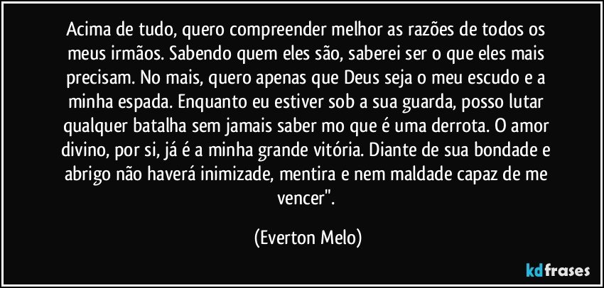 Acima de tudo, quero compreender melhor as razões de todos os meus irmãos. Sabendo quem eles são, saberei ser o que eles mais precisam. No mais, quero apenas que Deus seja o meu escudo e a minha espada. Enquanto eu estiver sob a sua guarda, posso lutar qualquer batalha sem jamais saber mo que é uma derrota. O amor divino, por si, já é a minha grande vitória. Diante de sua bondade e abrigo não haverá inimizade, mentira e nem maldade capaz de me vencer". (Everton Melo)