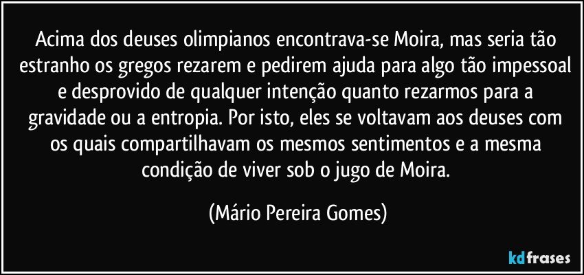 Acima dos deuses olimpianos encontrava-se Moira, mas seria tão estranho os gregos rezarem e pedirem ajuda para algo tão impessoal e desprovido de qualquer intenção quanto rezarmos para a gravidade ou a entropia. Por isto, eles se voltavam aos deuses com os quais compartilhavam os mesmos sentimentos e a mesma condição de viver sob o jugo de Moira. (Mário Pereira Gomes)