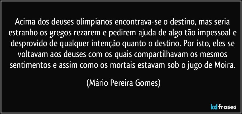 Acima dos deuses olimpianos encontrava-se o destino, mas seria estranho os gregos rezarem e pedirem ajuda de algo tão impessoal e desprovido de qualquer intenção quanto o destino. Por isto, eles se voltavam aos deuses com os quais compartilhavam os mesmos sentimentos e assim como os mortais estavam sob o jugo de Moira. (Mário Pereira Gomes)