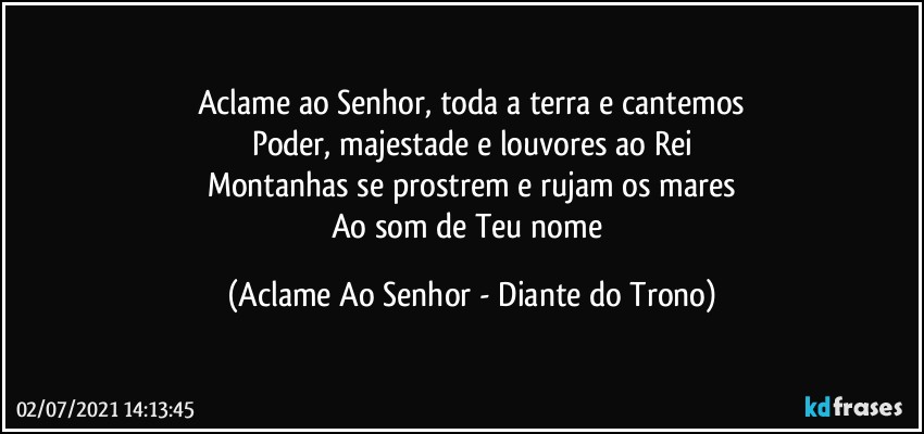 Aclame ao Senhor, toda a terra e cantemos
Poder, majestade e louvores ao Rei
Montanhas se prostrem e rujam os mares
Ao som de Teu nome (Aclame Ao Senhor - Diante do Trono)