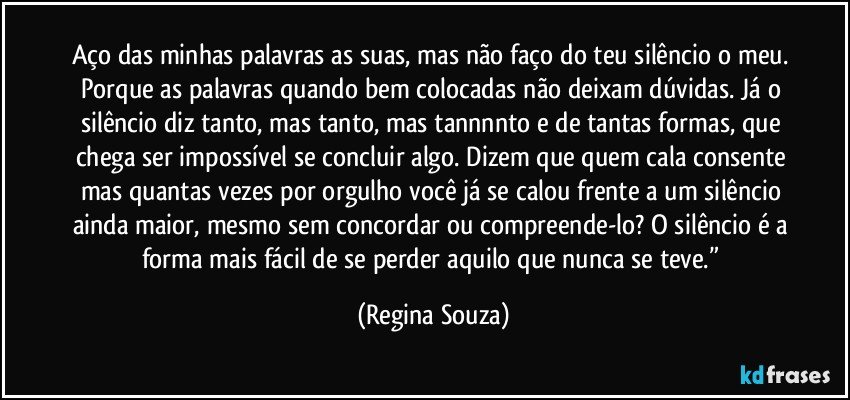 aço das minhas palavras as suas, mas não faço do teu silêncio o meu. Porque as palavras quando bem colocadas não deixam dúvidas. Já o silêncio diz tanto, mas tanto, mas tannnnto e de tantas formas, que chega ser impossível se concluir algo. Dizem que quem cala consente mas quantas vezes por orgulho você já se calou frente a um silêncio ainda maior, mesmo sem concordar ou compreende-lo? O silêncio é a forma mais fácil de se perder aquilo que nunca se teve.” (Regina Souza)