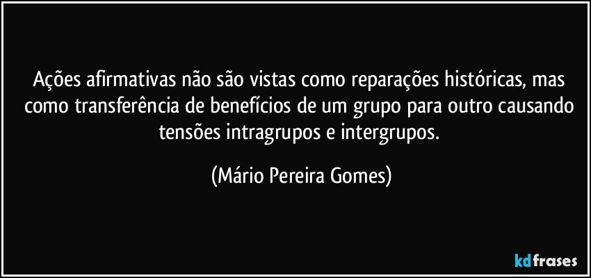 Ações afirmativas não são vistas como reparações históricas, mas como transferência de benefícios de um grupo para outro causando tensões intragrupos e intergrupos. (Mário Pereira Gomes)