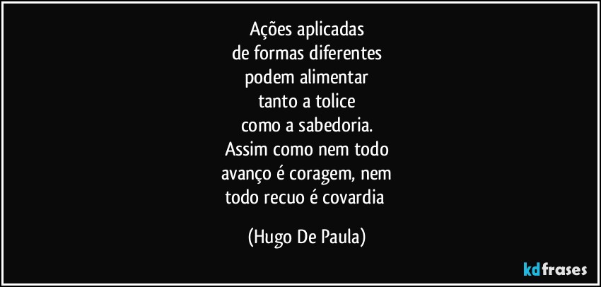 Ações aplicadas
de formas diferentes
podem alimentar
tanto a tolice
como a sabedoria.
Assim como nem todo
avanço é coragem, nem
todo recuo é covardia (Hugo De Paula)