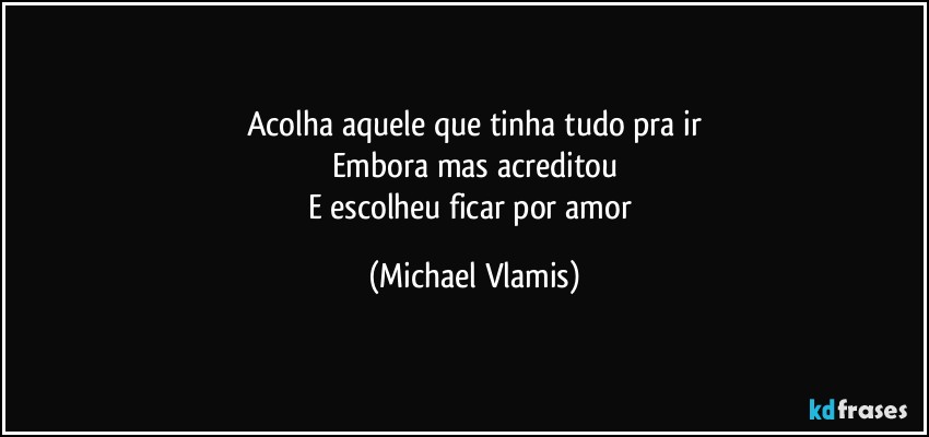 Acolha aquele que tinha tudo pra ir
Embora mas acreditou
E escolheu ficar por amor (Michael Vlamis)