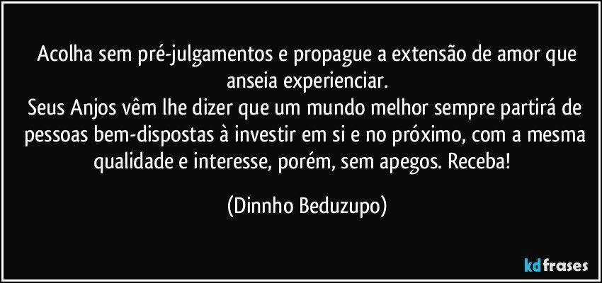 ❝Acolha sem pré-julgamentos e propague a extensão de amor que anseia experienciar.
Seus Anjos vêm lhe dizer que um mundo melhor sempre partirá de pessoas bem-dispostas à investir em si e no próximo, com a mesma qualidade e interesse, porém, sem apegos. Receba!❞ (Dinnho Beduzupo)