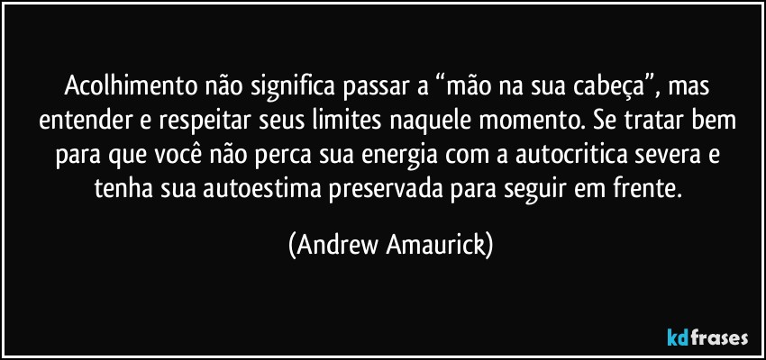 Acolhimento não significa passar a “mão na sua cabeça”, mas entender e respeitar seus limites naquele momento. Se tratar bem para que você não perca sua energia com a autocritica severa e tenha sua autoestima preservada para seguir em frente. (Andrew Amaurick)