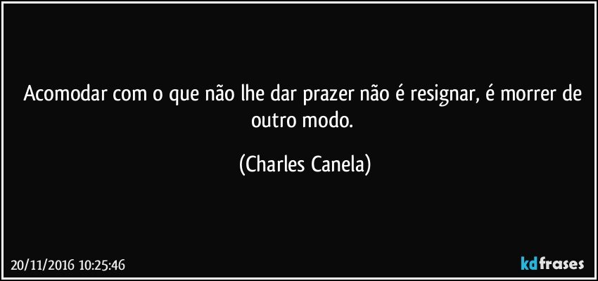 Acomodar com o que não lhe dar prazer não é resignar, é morrer de outro modo. (Charles Canela)