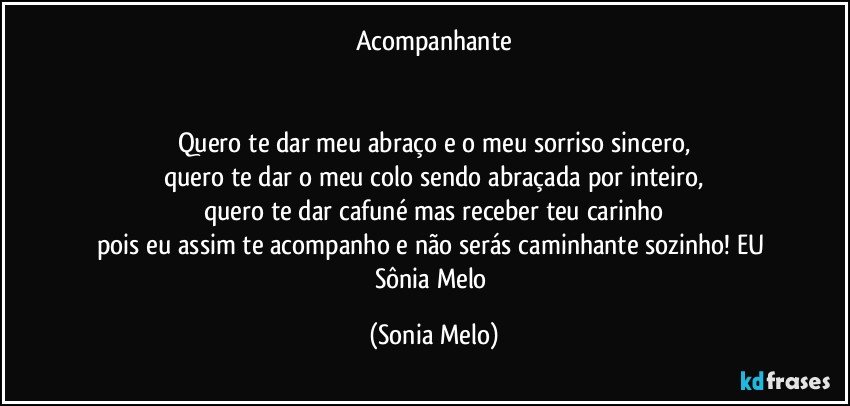 Acompanhante


Quero te dar meu abraço e o meu sorriso sincero,
quero te dar o meu colo sendo abraçada por inteiro,
quero te dar cafuné mas receber teu carinho
pois eu assim te acompanho e não serás caminhante sozinho! EU Sônia Melo (Sonia Melo)