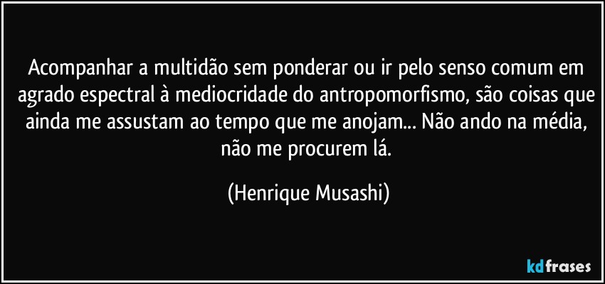 Acompanhar a multidão sem ponderar ou ir pelo senso comum em agrado espectral à mediocridade do antropomorfismo, são coisas que ainda me assustam ao tempo que me anojam... Não ando na média, não me procurem lá. (Henrique Musashi)