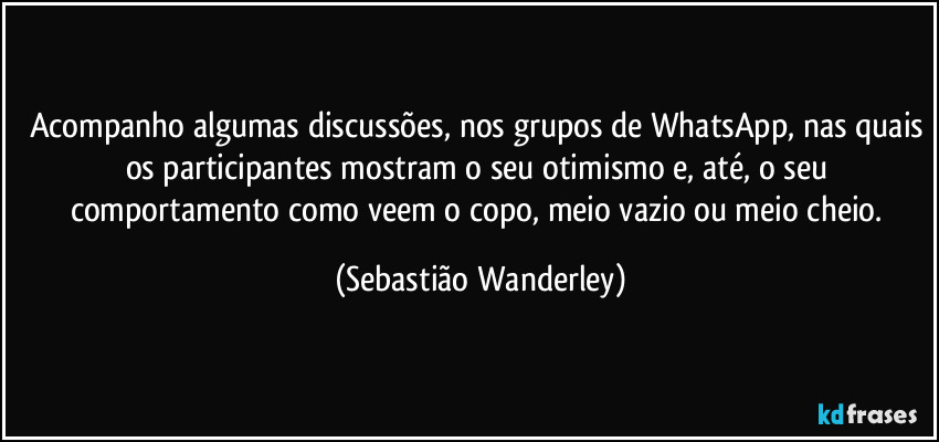 Acompanho algumas discussões, nos grupos de WhatsApp, nas quais os participantes mostram o seu otimismo e, até, o seu comportamento como veem o copo, meio vazio ou meio cheio. (Sebastião Wanderley)