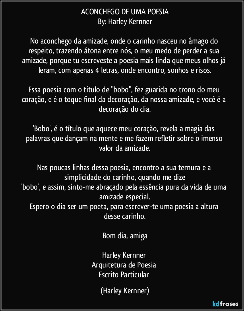 ACONCHEGO DE UMA POESIA
By: Harley Kernner

No aconchego da amizade, onde o carinho nasceu no âmago do respeito, trazendo átona entre nós, o meu medo de perder a sua amizade, porque tu escreveste a poesia mais linda que meus olhos já leram, com apenas 4 letras, onde encontro, sonhos e risos.

Essa poesia com o título de "bobo", fez guarida no trono do meu coração, e é o toque final da decoração, da nossa amizade, e você é a decoração do dia.

'Bobo', é o título que aquece meu coração, revela a magia das palavras que dançam na mente e me fazem refletir sobre o imenso valor da amizade.

Nas poucas linhas dessa poesia, encontro a sua ternura e a simplicidade do carinho, quando me dize
'bobo', e assim, sinto-me abraçado pela essência pura da vida de uma amizade especial.
Espero o dia ser um poeta, para escrever-te uma poesia a altura desse carinho.

Bom dia, amiga

Harley Kernner 
Arquitetura de Poesia 
Escrito Particular (Harley Kernner)