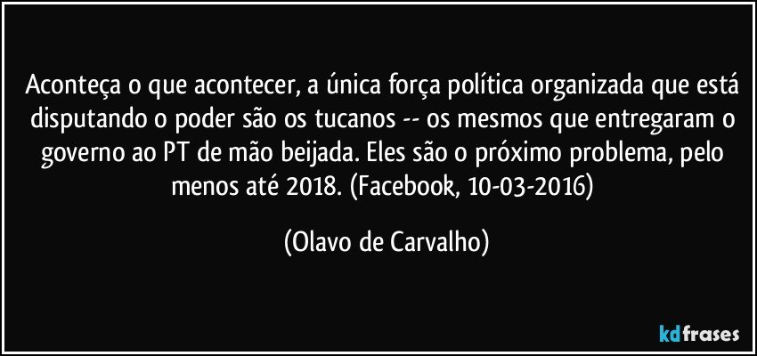 Aconteça o que acontecer, a única força política organizada que está disputando o poder são os tucanos -- os mesmos que entregaram o governo ao PT de mão beijada. Eles são o próximo problema, pelo menos até 2018. (Facebook, 10-03-2016) (Olavo de Carvalho)