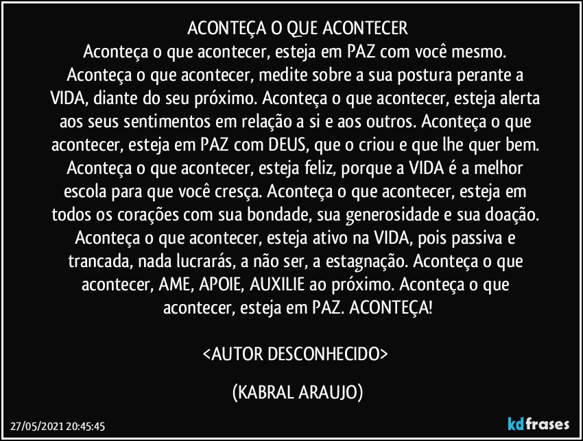 ACONTEÇA O QUE ACONTECER
Aconteça o que acontecer, esteja em PAZ com você mesmo. Aconteça o que acontecer, medite sobre a sua postura perante a VIDA, diante do seu próximo. Aconteça o que acontecer, esteja alerta aos seus sentimentos em relação a si e aos outros. Aconteça o que acontecer, esteja em PAZ com DEUS, que o criou e que lhe quer bem. Aconteça o que acontecer, esteja feliz, porque a VIDA é a melhor escola para que você cresça. Aconteça o que acontecer, esteja em todos os corações com sua bondade, sua generosidade e sua doação. Aconteça o que acontecer, esteja ativo na VIDA, pois passiva e trancada, nada lucrarás, a não ser, a estagnação. Aconteça o que acontecer, AME, APOIE, AUXILIE ao próximo. Aconteça o que acontecer, esteja em PAZ.  ACONTEÇA!

<AUTOR DESCONHECIDO> (KABRAL ARAUJO)