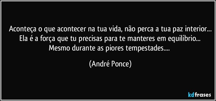 Aconteça o que acontecer na tua vida, não perca a tua paz interior...
 Ela é a força que tu precisas para te  manteres em equilíbrio... Mesmo durante as piores tempestades... (André Ponce)