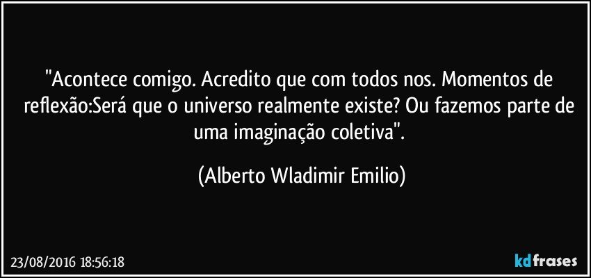 "Acontece comigo. Acredito que com todos nos. Momentos de reflexão:Será que o universo realmente existe? Ou fazemos parte de uma imaginação coletiva". (Alberto Wladimir Emilio)