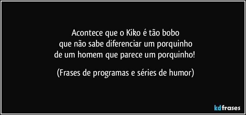 Acontece que o Kiko é tão bobo
que não sabe diferenciar um porquinho
de um homem que parece um porquinho! (Frases de programas e séries de humor)