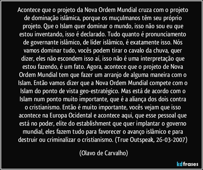 Acontece que o projeto da Nova Ordem Mundial cruza com o projeto de dominação islâmica, porque os muçulmanos têm seu próprio projeto. Que o Islam quer dominar o mundo, isso não sou eu que estou inventando, isso é declarado. Tudo quanto é pronunciamento de governante islâmico, de líder islâmico, é exatamente isso. Nós vamos dominar tudo, vocês podem tirar o cavalo da chuva, quer dizer, eles não escondem isso aí, isso não é uma interpretação que estou fazendo, é um fato. Agora, acontece que o projeto de Nova Ordem Mundial tem que fazer um arranjo de alguma maneira com o Islam. Então vamos dizer que a Nova Ordem Mundial compete com o Islam do ponto de vista geo-estratégico. Mas está de acordo com o Islam num ponto muito importante, que é a aliança dos dois contra o cristianismo. Então é muito importante, vocês vejam que isso acontece na Europa Ocidental e acontece aqui, que esse pessoal que está no poder, elite do establishment que quer implantar o governo mundial, eles fazem tudo para favorecer o avanço islâmico e para destruir ou criminalizar o cristianismo. (True Outspeak, 26-03-2007) (Olavo de Carvalho)