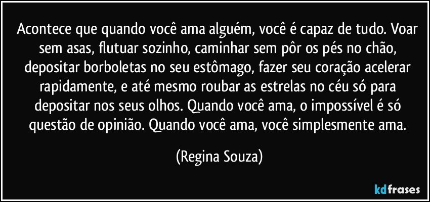 Acontece que quando você ama alguém, você é capaz de tudo. Voar sem asas, flutuar sozinho, caminhar sem pôr os pés no chão, depositar borboletas no seu estômago, fazer seu coração acelerar rapidamente, e até mesmo roubar as estrelas no céu só para depositar nos seus olhos. Quando você ama, o impossível é só questão de opinião. Quando você ama, você simplesmente ama. (Regina Souza)