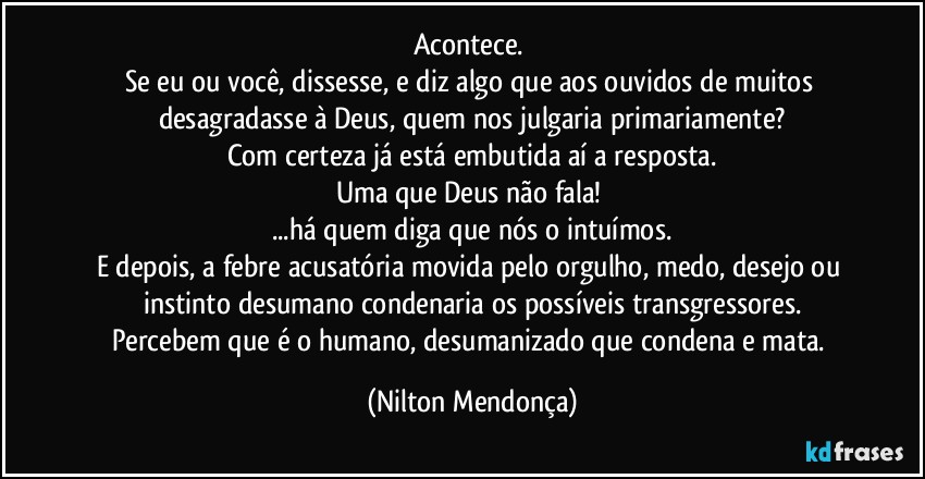 Acontece. 
Se eu ou você, dissesse, e diz algo que aos ouvidos de muitos desagradasse à Deus, quem nos julgaria primariamente?
Com certeza já está embutida aí a resposta.
Uma que Deus não fala! 
...há quem diga que nós o intuímos.
E depois, a febre acusatória movida pelo orgulho, medo, desejo ou instinto desumano condenaria os possíveis transgressores.
Percebem que é o humano, desumanizado que condena e mata. (Nilton Mendonça)