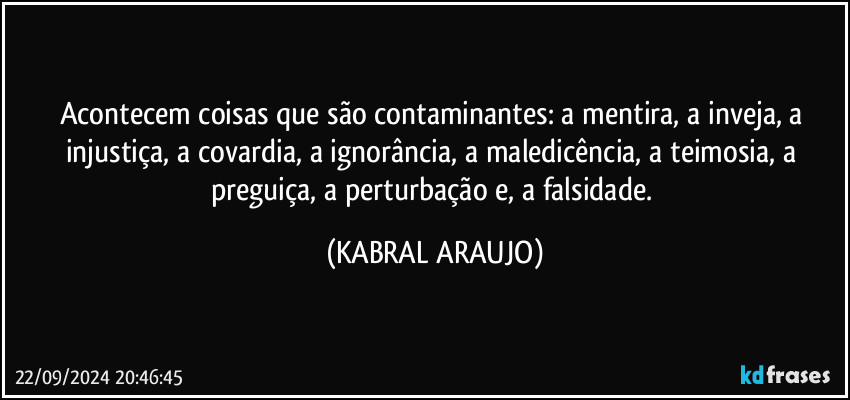 Acontecem coisas que são contaminantes: a mentira, a inveja, a injustiça, a covardia, a ignorância, a maledicência, a teimosia, a preguiça, a perturbação e, a falsidade. (KABRAL ARAUJO)