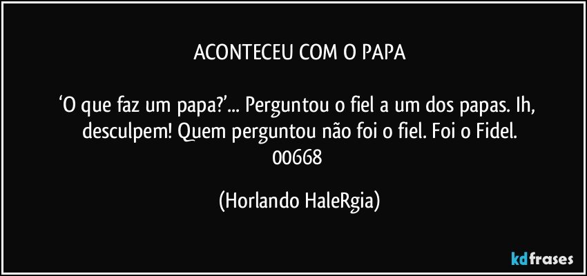 ACONTECEU COM O PAPA

‘O que faz um papa?’... Perguntou o fiel a um dos papas. Ih, desculpem! Quem perguntou não foi o fiel. Foi o Fidel.
00668 (Horlando HaleRgia)