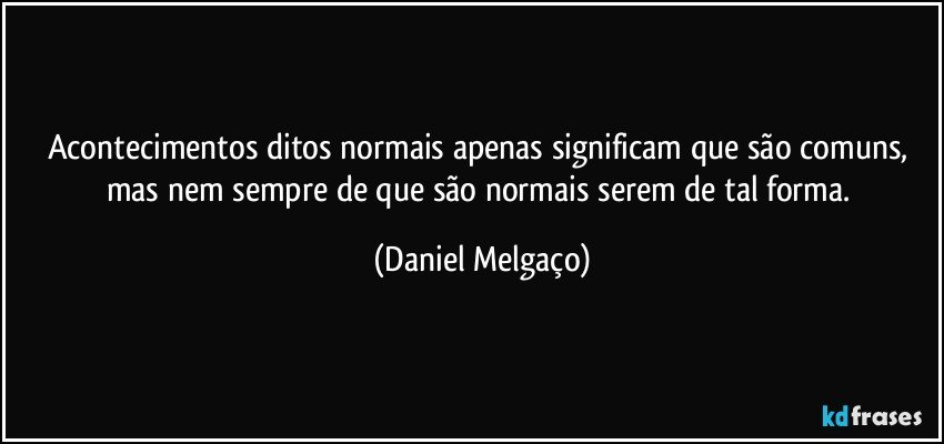 Acontecimentos ditos normais apenas significam que são comuns, mas nem sempre de que são normais serem de tal forma. (Daniel Melgaço)