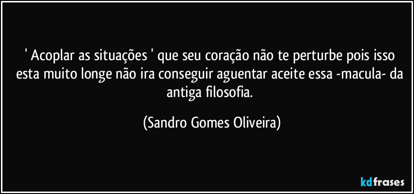 ' Acoplar as situações ' que seu coração não te perturbe pois isso esta muito longe não ira conseguir aguentar aceite essa -macula- da antiga filosofia. (Sandro Gomes Oliveira)