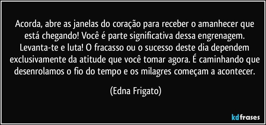 Acorda, abre as janelas do coração para receber o amanhecer que está chegando! Você é parte significativa dessa engrenagem. Levanta-te e luta! O fracasso ou o sucesso deste dia dependem exclusivamente da atitude que você tomar agora. É caminhando que desenrolamos o fio do tempo e os milagres começam a acontecer. (Edna Frigato)