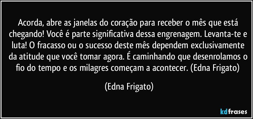 Acorda, abre as janelas do coração para receber o mês que está chegando! Você é parte significativa dessa engrenagem. Levanta-te e luta! O fracasso ou o sucesso deste mês dependem exclusivamente da atitude que você tomar agora. É caminhando que desenrolamos o fio do tempo e os milagres começam a acontecer. (Edna Frigato) (Edna Frigato)