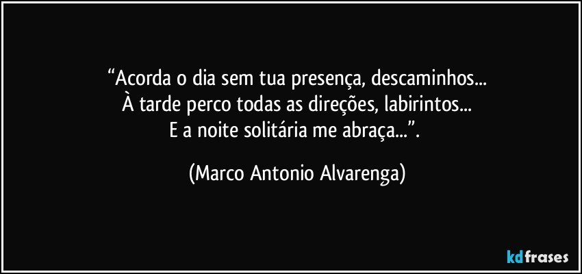 “Acorda o dia sem tua presença, descaminhos...
À tarde perco todas as direções, labirintos...
E a noite solitária me abraça...”. (Marco Antonio Alvarenga)