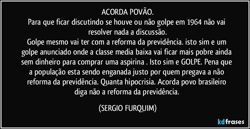 ACORDA POVÃO.
Para que ficar discutindo se houve ou não golpe em 1964 não vai resolver nada a discussão.
Golpe mesmo vai ter com a reforma da previdência. isto sim e um golpe anunciado onde a classe media baixa vai ficar mais pobre ainda sem dinheiro para comprar uma aspirina . Isto sim e GOLPE. Pena que a população esta sendo enganada justo por quem pregava a não reforma da previdência. Quanta hipocrisia. Acorda povo brasileiro diga não a reforma da previdência. (SERGIO FURQUIM)