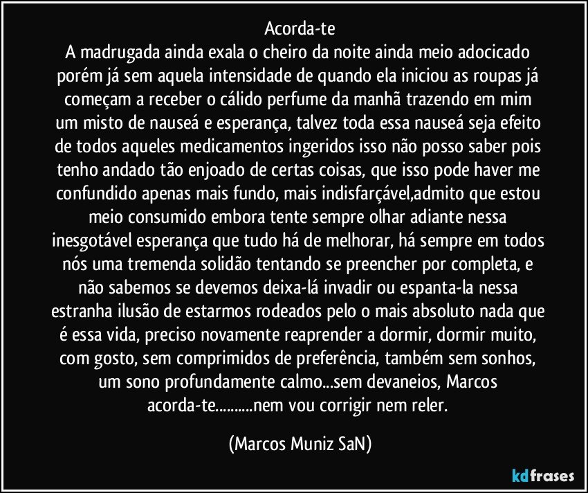 Acorda-te
A madrugada ainda exala o cheiro da noite ainda meio adocicado porém já sem aquela intensidade de quando ela iniciou as roupas já começam a receber o cálido perfume da manhã trazendo em mim um misto de nauseá e esperança, talvez toda essa nauseá seja efeito de todos aqueles medicamentos ingeridos isso não posso saber pois tenho andado tão enjoado de certas coisas, que isso pode haver me confundido apenas mais fundo, mais indisfarçável,admito que estou meio consumido embora tente sempre olhar adiante nessa inesgotável esperança que tudo há de melhorar, há sempre em todos nós uma tremenda solidão tentando se preencher por completa, e não sabemos se devemos deixa-lá invadir ou espanta-la nessa estranha ilusão de estarmos rodeados pelo o mais absoluto nada que é essa vida, preciso novamente reaprender a dormir, dormir muito, com gosto, sem comprimidos de preferência, também sem sonhos, um sono profundamente calmo...sem devaneios, Marcos acorda-te...nem vou corrigir nem reler. (Marcos Muniz SaN)