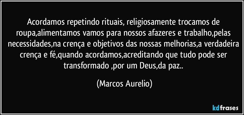 Acordamos repetindo rituais, religiosamente trocamos de roupa,alimentamos vamos para nossos afazeres e trabalho,pelas necessidades,na crença e objetivos das nossas melhorias,a verdadeira crença e fé,quando acordamos,acreditando que tudo pode ser transformado ,por um Deus,da paz.. (Marcos Aurelio)