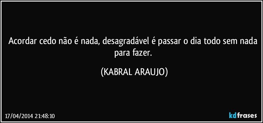 Acordar cedo não é nada, desagradável é passar o dia todo sem nada para fazer. (KABRAL ARAUJO)