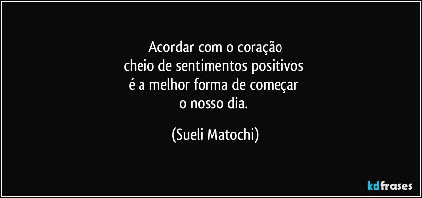 Acordar com o coração
cheio de sentimentos positivos 
é a melhor forma de começar 
o nosso dia. (Sueli Matochi)