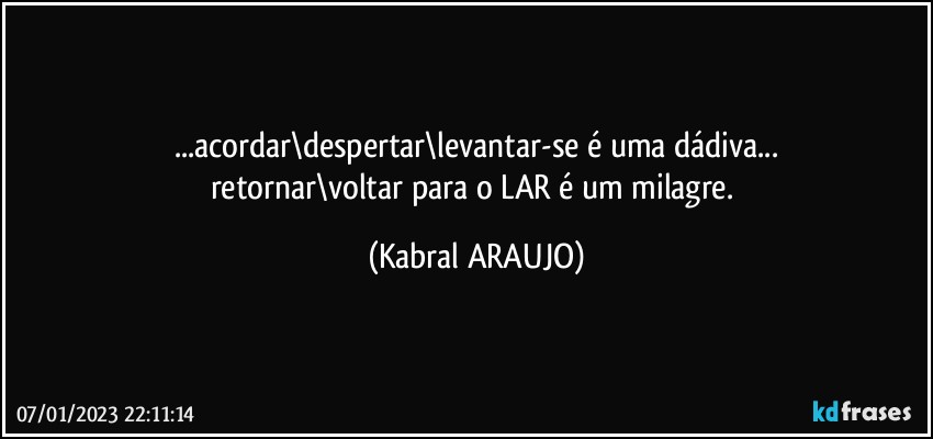 ...acordar\despertar\levantar-se é uma dádiva...
retornar\voltar para o LAR é um milagre. (KABRAL ARAUJO)