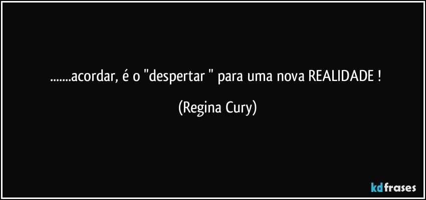 ...acordar, é  o "despertar " para uma nova REALIDADE ! (Regina Cury)