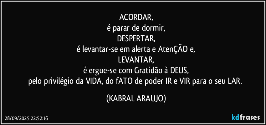 ACORDAR,
é parar de dormir,
DESPERTAR,
é levantar-se em alerta e AtenÇÃO e,
LEVANTAR,
é ergue-se com Gratidão à DEUS,
pelo privilégio da VIDA, do fATO de poder IR e VIR para o seu LAR. (KABRAL ARAUJO)