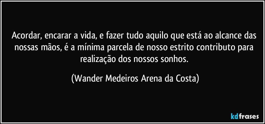 Acordar, encarar a vida, e fazer tudo aquilo que está ao alcance das nossas mãos, é a mínima parcela de nosso estrito contributo para realização dos nossos sonhos. (Wander Medeiros Arena da Costa)