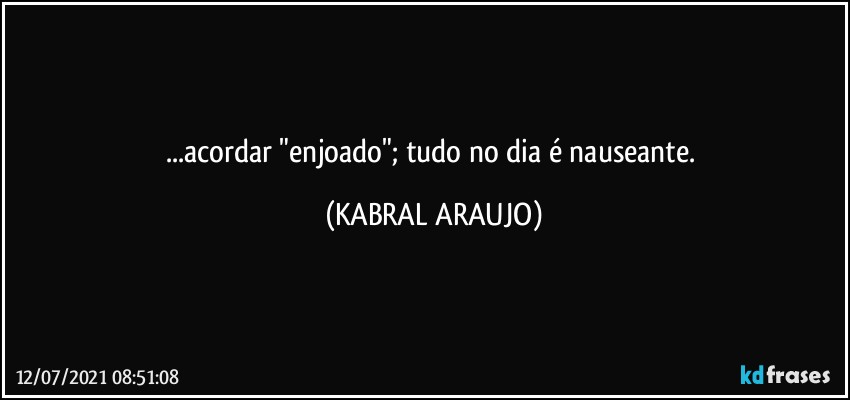 ...acordar "enjoado"; tudo no dia é nauseante. (KABRAL ARAUJO)