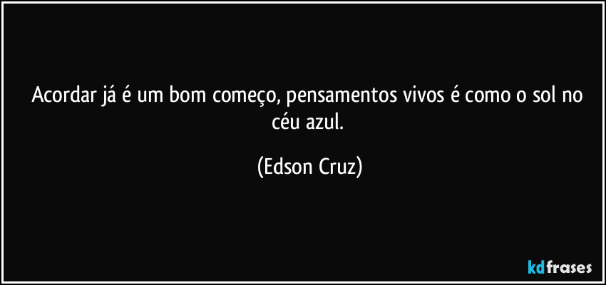 Acordar já é um bom começo, pensamentos vivos é como o sol no céu azul. (Edson Cruz)