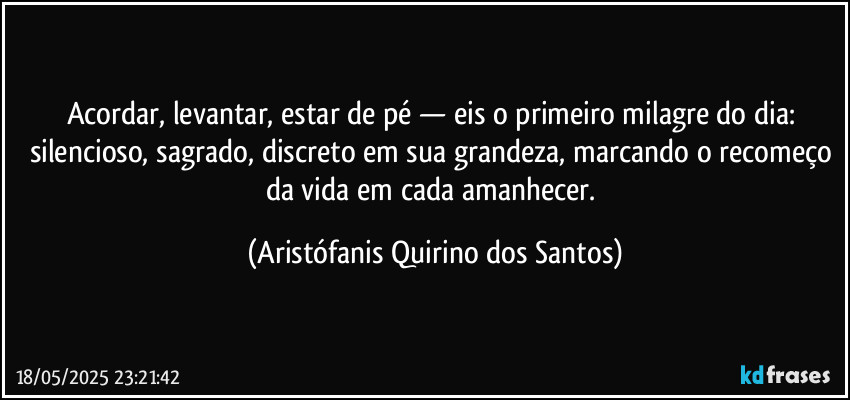Acordar, levantar, estar de pé — eis o primeiro milagre do dia: silencioso, sagrado, discreto em sua grandeza, marcando o recomeço da vida em cada amanhecer. (Aristófanis Quirino dos Santos)