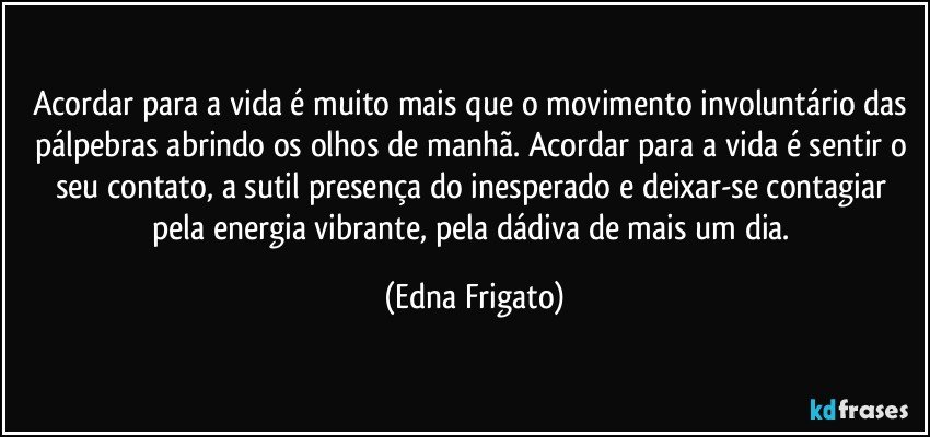 Acordar para a vida é muito mais que o movimento involuntário das pálpebras abrindo os olhos de manhã. Acordar para a vida é sentir o seu contato, a sutil presença do inesperado e deixar-se contagiar pela energia vibrante, pela dádiva de mais um dia. (Edna Frigato)