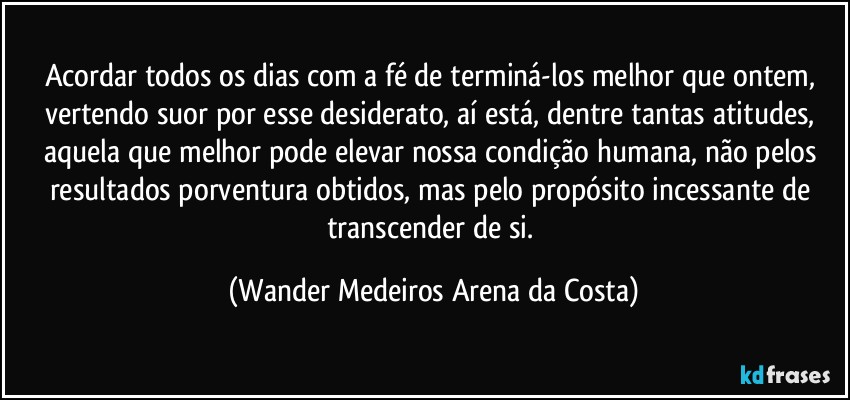 Acordar todos os dias com a fé de terminá-los melhor que ontem, vertendo suor por esse desiderato, aí está, dentre tantas atitudes, aquela que melhor pode elevar nossa condição humana, não pelos resultados porventura obtidos, mas pelo propósito incessante de transcender de si. (Wander Medeiros Arena da Costa)