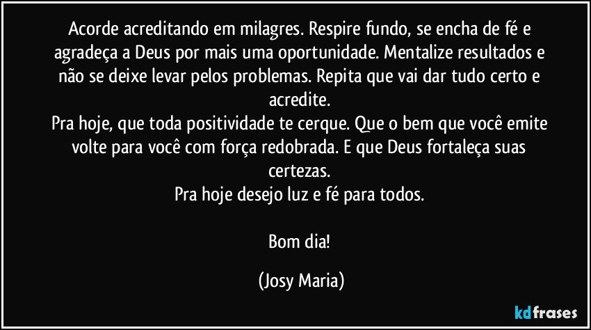 Acorde acreditando em milagres.  Respire fundo,  se encha de fé e agradeça a Deus por mais uma oportunidade.  Mentalize resultados e não se deixe levar pelos problemas. Repita que vai dar tudo certo e acredite.  
Pra hoje, que toda positividade te cerque. Que o bem que você emite volte para você com força redobrada. E que Deus fortaleça suas certezas.  
Pra hoje desejo luz e fé para todos. 

Bom dia! (Josy Maria)