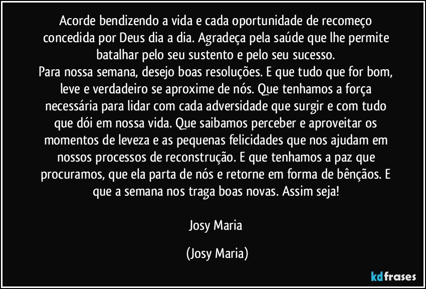 Acorde bendizendo a vida e cada oportunidade de recomeço concedida por Deus dia a dia. Agradeça pela saúde que lhe permite batalhar pelo seu sustento e pelo seu sucesso. 
Para nossa semana, desejo boas resoluções. E que tudo que for bom, leve e verdadeiro se aproxime de nós. Que tenhamos a força necessária para lidar com cada adversidade que surgir e com tudo que dói em nossa vida. Que saibamos perceber e aproveitar os momentos de leveza e as pequenas felicidades que nos ajudam em nossos processos de reconstrução. E que tenhamos a paz que procuramos, que ela parta de nós e retorne em forma de bênçãos. E que a semana nos traga boas novas. Assim seja! 

Josy Maria (Josy Maria)