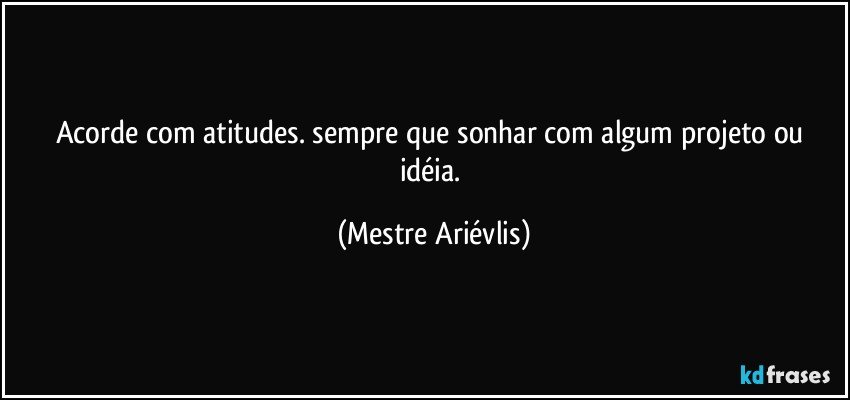 Acorde com atitudes. sempre que sonhar com algum projeto ou idéia. (Mestre Ariévlis)